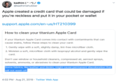 Apple created a credit card that could be damaged if you're reckless and put it in your pocket or wallet kadhim () @kadhimshubber Apple created a credit card that could be damaged if you're reckless and put it in your pocket or wallet support.apple.com/en-us/HT210399 How to clean your titanium Apple Card If your titanium Apple Card comes into contact with contaminants that can cause stains, follow these steps to clean your card: 1. Gently wipe with a soft, slightly damp, lint-free microfiber cloth. 2. Moisten a soft, microfiber cloth with isopropyl alcohol and gently wipe the card. Don't use window or household cleaners, compressed air, aerosol sprays, solvents, ammonia, or abrasives to clean your titanium Apple Card. Some fabrics, like leather and denim, might cause permanent discoloration that will not wash off 4:02 PM Aug 21, 2019 Twitter Web App
