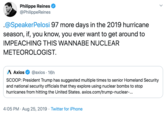 Philippe Reines @PhilippeReines @SpeakerPelosi 97 more days in the 2019 hurricane season, if, you know, you ever want to get around to IMPEACHING THIS WANNABE NUCLEAR METEOROLOGIST Axios @axios 16h SCOOP: President Trump has suggested multiple times to senior Homeland Security and national security officials that they explore using nuclear bombs to stop hurricanes from hitting the United States. axios.com/trump-nuclear-... 4:05 PM Aug 25, 2019 Twitter for iPhone