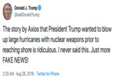 Donald J. Trump @realDonald Trump The story by Axios that President Trump wanted to blow up large hurricanes with nuclear weapons prior to reaching shore is ridiculous. I never said this. Just more FAKE NEWS! 2:25 AM Aug 26, 2019 Twitter for iPhone
