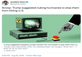 Jonathan Swan @jonathanvswan Scoop: Trump suggested nuking hurricanes to stop them from hitting U.S. Trump suggested dropping nuclear bombs into hurricanes to stop them from hi... "People were astonished. After the meeting ended, we thought, "What the f---? What do we do with this?" axios.com 3:50 PM Aug 25, 2019 Twitter Web App