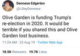 Dennese Edgerton @LilleyDennese Olive Garden is funding Trump's re-election in 2020. It would be terrible if you shared this and Olive Garden lost business. 11:24 AM 25 Aug 19 Twitter Web App 18.5K Retweets 19.7K Likes