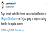 Adam Feldman @FeldmanAdam Guys, it really looks like there is no sourced justification to #BoycottOliveGarden so I'm just going to keep not eating there for the regular reasons 10:22 PM Aug 25, 2019 Twitter Web App