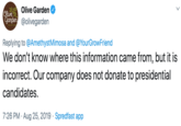 Olive Garden Olive Ganden @olivegarden Replying to @AmethystMimosa and @YourGrowFriend We don't know where this information came from, but it is incorrect. Our company does not donate to presidential candidates 7:26 PM Aug 25, 2019 Spredfast app