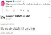 Andy Chalk@AndyChalk 3h Will your promised donation to The Trevor Project be made, or are you dropping that as well? 19 2 vøld, Voidpoint's ION FURY out NOW p int @voidpnt Replying to @AndyChalk We are absolutely still donating. 8:24 AM - 26 Aug 2019