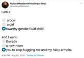 RichardMaddensWhiteStripe (Red) @HerRoyalRedness I am a a boy a girl swarthy gender fluid child and I want: therapy a new mom you to stop hugging me and my hairy armpits 9:34 PM Aug 24, 2019 Twitter for iPhone