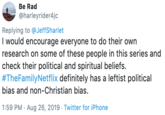 Be Rad @harleyrider4jc Replying to @JeffSharlet I would encourage everyone to do their own research on some of these people in this series and check their political and spiritual beliefs. #TheFamilyNetflix definitely has a leftist political bias and non-Christian bias. 1:59 PM Aug 26, 2019 Twitter for iPhone