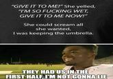 "GIVE IT TO ME!" She yelled, "I'M SO F------ WET GIVE IT TO ME NOW!" She could scream all she wanted, I was keeping the umbrella. THEY HAD US IN THE FIRST HALF, IM NOT GONNA LIE I