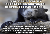 O GOT A RAISE FOR MY OUTSTANDING CUSTOMER SERVICE THE PAST MONTH IVE BEEN DRINKING AT LEAST TWO BEERS DURING MY LUNCH BREAK AND THE BUZZ MAKES ME MORE OUTGOING AND TALKATIVE made on imgur Photo caption Snout Terrestrial animal Bear Adaptation Organism Photography