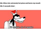 Me: Bites into extremely hot pizza and burns my mouth Me 3 seconds later: l fuckin do it again Cartoon Text Facial expression Font Line Organ Photo caption Organism Clip art