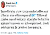 Amanda Cerny @AmandaCerny Second time My phone number was hacked because of human error within company at @ATT ?! I have all possible steps of verification added after the first time again and my account was still compromised... time to switch carriers. Be careful out there everyone. 10:14 AM Aug 23, 2019 Twitter for iPhone
