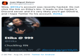 Juan Miguel Deleon @Videogameboypro Wow, @Etika's account was recently hacked. Do not click the link on Etika's bio. It leads to the hacker's Discord server and it's very likely you'll get DD0S'd, and I hope Twitter fix his account. #etika Etika @ 999 @Etika Chuckling RN Brooklyn, NY & d iscord.gg/gmYdyEh 2:36 PM Aug 24, 2019 Twitter for Android