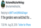 MuhamedMazharMeliegy @muhammedmazhar_ Replying to@MTV and @NikitaDragun If the genders were switched tho ... 7:30 PM Aug 26, 2019 Twitter for iPhone