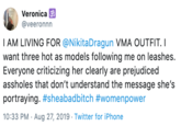 Veronica @veeronnn I AM LIVING FOR @NikitaDragun VMA OUTFIT. I want three hot as models following me on leashes. Everyone criticizing her clearly are prejudiced assholes that don't understand the message she's portraying. #sheabadbitch #womenpower 10:33 PM Aug 27, 2019 Twitter for iPhone