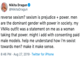 Nikita Dragun NikitaDragun reverse sexism? sexism is prejudice power. men are the dominant gender with power in society. my VMAS outfit was a statement on me as a woman taking that power. might i add with consenting paid male models. help me understand how i'm sexist towards men? make it make sense 8:46 PM - Aug 27, 2019 Twitter for iPhone