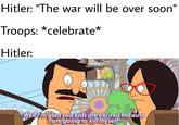 Hitler: "The war will be over soon" Troops: *celebrate* Hitler: Well Tm gladyou kids are excited because Tam going to kill'myself