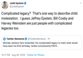 Judd Apatow @JuddApatow Complicated legacy? That's one way to describe child molestation. I guess Jeffrey Epstein, Bill Cosby and Harvey Weinstein are just people with complicated legacies too Twitter Moments @TwitterMoments 7h Michael Jackson fans remember his complicated legacy to mark what would have been his 61st birthday. twitter.com/i/events/11670... 12:17 PM Aug 29, 2019 Twitter for iPhone .