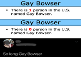 Gay Bowser There is 1 person in the U.s. named Gay Bowser. Gay Bowser There is 0 person in the U.S. named Gay Bowser So long Gay Bowser