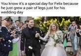 You know it's a special day for Felix because he just grew a pair of legs just for his wedding day
