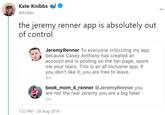 Kate Knibbs @Knibbs the jeremy renner app is absolutely out of control JeremyRenner To everyone criticizing my app because Casey Anthony has created an account and is posting on the fan page, spare me your tears. This is an all inclusive app. If you don't like it, you are free to leave. 4m book_mom 4_renner @JeremyRenner you are not the real Jeremy you are a big fake! 2m 7:32 PM - 28 Aug 2019
