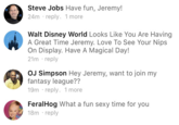 Steve Jobs Have fun, Jeremy! 24m reply. 1 more Walt Disney World Looks Like You Are Having A Great Time Jeremy. Love To See Your Nips On Display. Have A Magical Day! 21m reply OJ Simpson Hey Jeremy, want to join my fantasy league?? 19m reply. 1 more FeralHog What a fun sexy time for you 18m reply