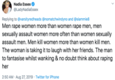 Nadia Essex @LadyNadiaEssex Replying to@varsityredheads @nomatchwindyno and @slammie8 Men r--- women more than women r--- men, men sexually assault women more often than women sexually assault men. Men kill women more than women kill men. The woman is taking it to laugh with her friends. The man to fantasise whilst wanking & no doubt think about r----- her 2:50 AM Aug 27, 2019 Twitter for iPhone