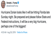 Donald J. Trump @realDonald Trump Hurricane Dorian looks like it will be hitting Florida late Sunday night. Be prepared and please follow State and Federal instructions, it will be a very big Hurricane, perhaps one of the biggest! 4:03 AM Aug 29, 2019 Twitter for iPhone
