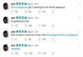 jack #ChucklingSquad get it trending for the Twitter password @jack 4m ti 66 26 154 @jack 5m jack Plugwalking to bed t164 32 240 jack @jack 5m Intel is there's a bomb at Twitter HQ #Chuckling Hella #ChucklingSquad 21 t 86 126 jack @jack 6m #N----- t 1.4K 512 1.3K > >