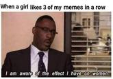 When a girl likes 3 of my memes in a row I am aware of the effect I have on women