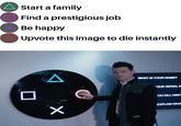 Start a family Find a prestigious job Be happy Upvote this image to die instantly WHAT IS YOUR NAME? OUR SERIAL N OU KILL HIM? EXPLAIN WHA X