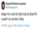 Gwyneth Paltrow's assistant @rihannasgayson Megan Fox could do fight club but Brad Pitt couldn't do Jennifer's Body 7:05 PM Aug 31, 2019 Twitter for iPhone