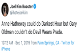 Joel Kim Booster @ihatejoelkim Anne Hatheway could do Darkest Hour but Gary Oldman couldn't do Devil Wears Prada. 12:12 AM Sep 1, 2019 from Palm Springs, CA Twitter for iPhone