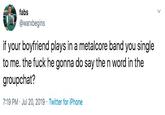 fabs @warxbegins if your boyfriend plays in a metalcore band you single to me. the f--- he gonna do say the n word in the groupchat? 7:19 PM Jul 20, 2019 Twitter for iPhone