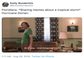 Emily Wunderlich @EmilyWunderlich Floridians: *Sharing memes about a tropical storm* Hurricane Dorian: Are you challenging me? 1:11 AM Aug 29, 2019 Twitter for iPhone