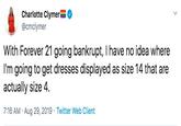 Charlotte Clymer @cmclymer With Forever 21 going bankrupt, I have no idea where I'm going to get dresses displayed as size 14 that are actually size 4. 7:16 AM Aug 29, 2019 Twitter Web Client