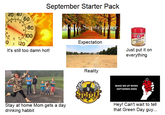 September Starter Pack 20 40 60 September -80 100 Pumpkin Pic Spice 0 Expectation 120 Just put it on everything It's still too damn hot! Reality WAKE ME UP WHEN SEPTEMBER ENDS Hey! Can't wait to tell that Green Day guy... Stay at home Mom gets a day drinking habbit