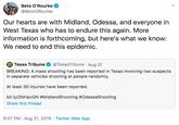 Beto O'Rourke @BetoORourke Our hearts are with Midland, Odessa, and everyone in West Texas who has to endure this again. More information is forthcoming, but here's what we know: We need to end this epidemic. Texas Tribune @TexasTribune Aug 31 BREAKING: A mass shooting has been reported in Texas involving two suspects in separate vehicles shooting at people randomly At least 30 injuries have been reported. bit.ly/2NHpvGN #MidlandShooting #OdessaShooting Show this thread 6:07 PM Aug 31, 2019 Twitter Web App