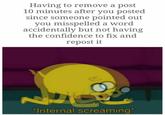 Having to remove a post 10 minutes after you posted since someone pointed out you misspelled a word accidentally but not having the confidence to fix and repost it Internal screaming*