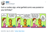 P P! @butteredbagell f--- ur zodiac sign, what garfield comic was posted on your birthday? SAY WHY DONT YOU PLAY WITH THAT BALL OF YARN, THERE? WHAT'S GOING IT HAS A MAD CRUSH ON ME, AND WON'T LEAVE ME ALONE! НI, GARFIELD JON, THIS BALL OF YARN IS OBSESSED! ON? WILL YOU LISTEN TO THE MAN?! 8:43 PM Mar 21, 2019 Twitter Web Client Oo 3PAING A