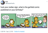 К.К. @KhattarKhalifa f--- your zodiac sign, what is the garfield comic published on your birthday? NOT SO HIGH AND MIGHTY WITHOUT YOUR NEWSPAPER ARE 4OU?! WOULD YOU LIKE THE REST) OF THIS SANDWICH? HEY.CAT! IM TALKIN TO YOU! 5:36 PM Sep 3, 2019 Twitter for Android o1996 PNS INC.Debued by Unversal Press Syndicale DRM DAVES 9-12