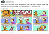 Joe Kolumber @joe_kolumber f--- your zodiac sign what was the garfield comic that wa published on the day you were born. here's mine 0/2/2002 GARFTELO MRS FEENY REPORTS HER CHIHUAHUA HAS BEEN VARNISHEP A DARK CHERRY SOMEONE DUCT TAPED OPIE TO OUR SATELLITE DISH... -THERES BEEN SO MUCH SHEDPING GOING ON THAT I HACKED UP A HAIRBALL THIS MORNING AND THE LIVING ROOM PRAPES LOOK LIKE THEUVE BEEN RUN THROUGH A PAPER SHREDDER!! I PIPNT KNOW YOU CARED! tPAVS 2-10 9:17 AM Sep 3, 2019 Twitter for iPhone worpgatww