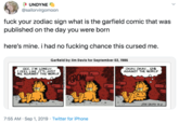 UNDYNE @sailorvirgomoon f--- your zodiac sign what is the garfield comic that was published on the day you were born here's mine. i had no f------ chance this cursed me. Garfield by Jim Davis for September 02, 1986 GEE, I'M LONELY IFEEL LIKET'S JUŠT ME AGAINST THE WORLD OKAY OKAY.us AGAINST THE WORLD GROW JTM DAVS 9-2 7:55 AM Sep 1, 2019 Twitter for iPhone
