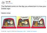 Karn @pnoconnor The Garfield comic on the day you where born is now your Zodiac sign Here's mine: HE'LL FIND OUT HOW BORED I AM IFIDONT GET TO A LITTER BOX SOON ARE YOU BORED, GARFIELD? BOING BOING JTM DAVAS 5-22 0 1981 PAWS, INC. Al Rights Reserved 10:56 PM Aug 31, 2019 from Wisconsin, USA Twitter for Android NOOO