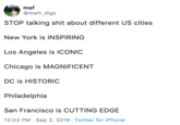 maf @matt_digs STOP talking s--- about different US cities New York is INSPIRING Los Angeles is ICONIC Chicago is MAGNIFICENT DC is HISTORIC Philadelphia San Francisco is CUTTING EDGE 12:03 PM Sep 2, 2019 Twitter for iPhone