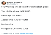 Andrew Bradburn @AJBradburn STOP talking s--- about different Scottish places The Highlands are INSPIRING Edinburgh is ICONIC Aberdeen is MAGNIFICENT Dunfermline Glasgow is CUTTING EDGE 1:29 PM Sep 3, 2019 Twitter Web App