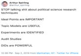 Arthur Spirling @arthur_spirling STOP talking s--- about political science research techniques Ideal Points are IMPORTANT Topic Models are USEFUL Experiments are IDENTIFIED Audit Studies DiDs are POWERFUL 10:36 PM Sep 2, 2019 from Manhattan, NY Twitter for iPhone