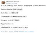 shannon dubois @ala_Camillae STOP talking s--- about different Greek heroes Patroclus is INSPIRING Achilles is ICONIC Diomedes is MAGNIFICENT Nestor is HISTORIC Agamemnon Odysseus is CUTTING EDGE 7:49 AM Sep 3, 2019 Twitter for Android