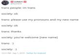 LUNA!!! @Nyeh830 trans people: im trans society: ok trans: please use my pronouns and my new name society: ok trans: thanks society: you're welcome [new name] trans: :) society: 12:51 PM Sep 1, 2019 Twitter for Android