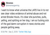 Slevanas @slevanasgaming I want to know what universe the LAPD live in to not see clear video evidence of animal abuse and not arrest Brooke Houts. It's clear she punches, pulls, yelling, and spitting on her dog. I am so f------ sick of the god damn corruption in news stories and people getting away. 6:54 PM Sep 3, 2019 Twitter Web App