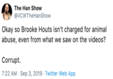 The Han Show @VCWTheHanShow Okay so Brooke Houts isn't charged for animal abuse, even from what we saw on the videos? Corrupt. 7:22 AM Sep 3, 2019 Twitter Web App