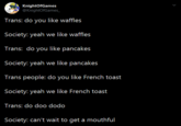 KnightOfGames @KnightOfGames_ Trans: do you like waffles Society: yeah we like waffles Trans: do you like pancakes Society: yeah we like pancakes Trans people: do you like French toast Society: yeah we like French toast Trans: do doo dodo Society: can't wait to get a mouthful